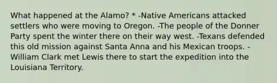 What happened at the Alamo? * -<a href='https://www.questionai.com/knowledge/k3QII3MXja-native-americans' class='anchor-knowledge'>native americans</a> attacked settlers who were moving to Oregon. -The people of the Donner Party spent the winter there on their way west. -Texans defended this old mission against Santa Anna and his Mexican troops. -William Clark met Lewis there to start the expedition into the Louisiana Territory.