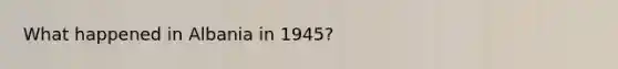 What happened in Albania in 1945?