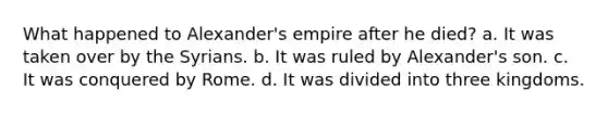 What happened to Alexander's empire after he died? a. It was taken over by the Syrians. b. It was ruled by Alexander's son. c. It was conquered by Rome. d. It was divided into three kingdoms.