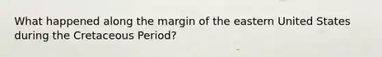 What happened along the margin of the eastern United States during the Cretaceous Period?