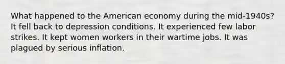 What happened to the American economy during the mid-1940s? It fell back to depression conditions. It experienced few labor strikes. It kept women workers in their wartime jobs. It was plagued by serious inflation.