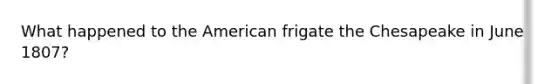 What happened to the American frigate the Chesapeake in June 1807?