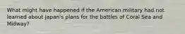 What might have happened if the American military had not learned about Japan's plans for the battles of Coral Sea and Midway?