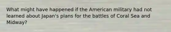 What might have happened if the American military had not learned about Japan's plans for the battles of Coral Sea and Midway?