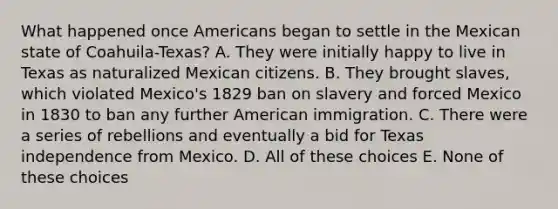 What happened once Americans began to settle in the Mexican state of Coahuila-Texas? A. They were initially happy to live in Texas as naturalized Mexican citizens. B. They brought slaves, which violated Mexico's 1829 ban on slavery and forced Mexico in 1830 to ban any further American immigration. C. There were a series of rebellions and eventually a bid for Texas independence from Mexico. D. All of these choices E. None of these choices