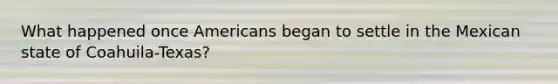 What happened once Americans began to settle in the Mexican state of Coahuila-Texas?