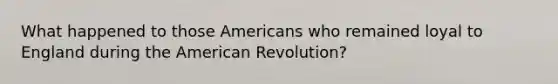 What happened to those Americans who remained loyal to England during the American Revolution?