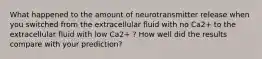 What happened to the amount of neurotransmitter release when you switched from the extracellular fluid with no Ca2+ to the extracellular fluid with low Ca2+ ? How well did the results compare with your prediction?