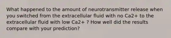 What happened to the amount of neurotransmitter release when you switched from the extracellular fluid with no Ca2+ to the extracellular fluid with low Ca2+ ? How well did the results compare with your prediction?