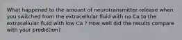 What happened to the amount of neurotransmitter release when you switched from the extracellular ﬂuid with no Ca to the extracellular ﬂuid with low Ca ? How well did the results compare with your prediction?