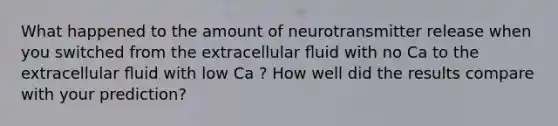 What happened to the amount of neurotransmitter release when you switched from the extracellular ﬂuid with no Ca to the extracellular ﬂuid with low Ca ? How well did the results compare with your prediction?