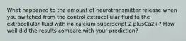 What happened to the amount of neurotransmitter release when you switched from the control extracellular fluid to the extracellular fluid with no calcium superscript 2 plusCa2+? How well did the results compare with your prediction?