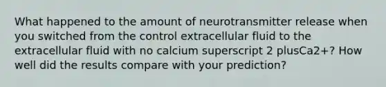 What happened to the amount of neurotransmitter release when you switched from the control extracellular fluid to the extracellular fluid with no calcium superscript 2 plusCa2+? How well did the results compare with your prediction?