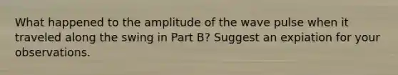 What happened to the amplitude of the wave pulse when it traveled along the swing in Part B? Suggest an expiation for your observations.