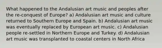 What happened to the Andalusian art music and peoples after the re-conquest of Europe? a) Andalusian art music and culture returned to Southern Europe and Spain. b) Andalusian art music was eventually replaced by European art music. c) Andalusian people re-settled in Northern Europe and Turkey. d) Andalusian art music was transplanted to coastal centers in North Africa