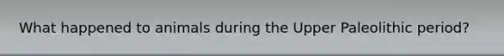 What happened to animals during the Upper Paleolithic period?