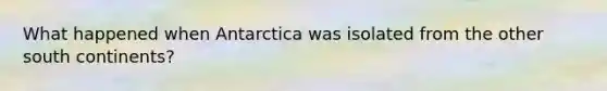 What happened when Antarctica was isolated from the other south continents?