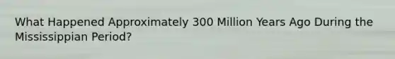 What Happened Approximately 300 Million Years Ago During the Mississippian Period?