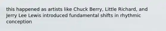 this happened as artists like Chuck Berry, Little Richard, and Jerry Lee Lewis introduced fundamental shifts in rhythmic conception