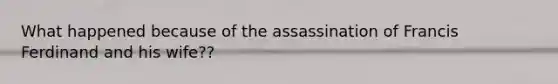 What happened because of the assassination of Francis Ferdinand and his wife??