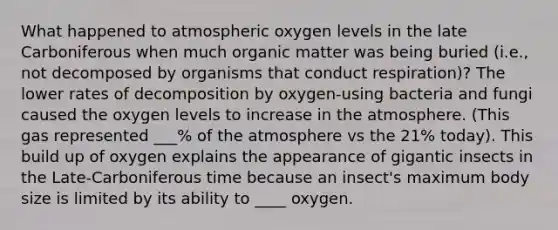 What happened to atmospheric oxygen levels in the late Carboniferous when much organic matter was being buried (i.e., not decomposed by organisms that conduct respiration)? The lower rates of decomposition by oxygen-using bacteria and fungi caused the oxygen levels to increase in the atmosphere. (This gas represented ___% of the atmosphere vs the 21% today). This build up of oxygen explains the appearance of gigantic insects in the Late-Carboniferous time because an insect's maximum body size is limited by its ability to ____ oxygen.