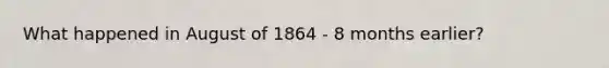 What happened in August of 1864 - 8 months earlier?