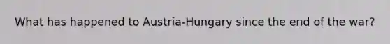 What has happened to Austria-Hungary since the end of the war?