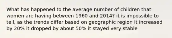 What has happened to the average number of children that women are having between 1960 and 2014? it is impossible to tell, as the trends differ based on geographic region It increased by 20% it dropped by about 50% it stayed very stable