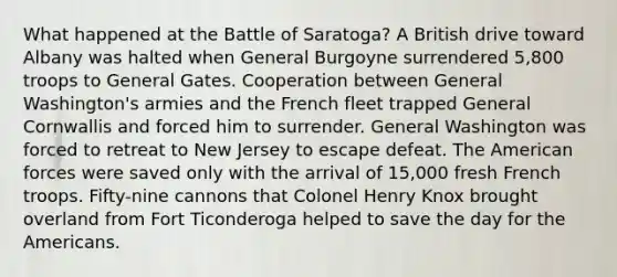 What happened at the Battle of Saratoga? A British drive toward Albany was halted when General Burgoyne surrendered 5,800 troops to General Gates. Cooperation between General Washington's armies and the French fleet trapped General Cornwallis and forced him to surrender. General Washington was forced to retreat to New Jersey to escape defeat. The American forces were saved only with the arrival of 15,000 fresh French troops. Fifty-nine cannons that Colonel Henry Knox brought overland from Fort Ticonderoga helped to save the day for the Americans.