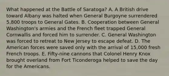 What happened at the Battle of Saratoga? A. A British drive toward Albany was halted when General Burgoyne surrendered 5,800 troops to General Gates. B. Cooperation between General Washington's armies and the French fleet trapped General Cornwallis and forced him to surrender. C. General Washington was forced to retreat to New Jersey to escape defeat. D. The American forces were saved only with the arrival of 15,000 fresh French troops. E. Fifty-nine cannons that Colonel Henry Knox brought overland from Fort Ticonderoga helped to save the day for the Americans.