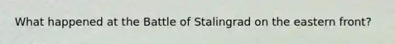 What happened at the Battle of Stalingrad on the eastern front?