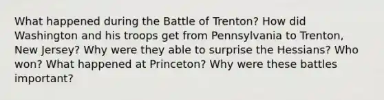 What happened during the Battle of Trenton? How did Washington and his troops get from Pennsylvania to Trenton, New Jersey? Why were they able to surprise the Hessians? Who won? What happened at Princeton? Why were these battles important?