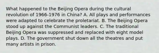 What happened to the Beijing Opera during the cultural revolution of 1966-1976 in China? A. All plays and performances were adapted to celebrate the proletariat. B. The Beijing Opera stood up against the Communist leaders. C. The traditional Beijing Opera was suppressed and replaced with eight model plays. D. The government shut down all the theatres and put many artists in prison.