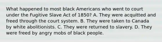 What happened to most black Americans who went to court under the Fugitive Slave Act of 1850? A. They were acquitted and freed through the court system. B. They were taken to Canada by white abolitionists. C. They were returned to slavery. D. They were freed by angry mobs of black people.