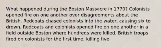 What happened during the Boston Massacre in 1770? Colonists opened fire on one another over disagreements about the British. Redcoats chased colonists into the water, causing six to drown. Redcoats and colonists opened fire on one another in a field outside Boston where hundreds were killed. British troops fired on colonists for the first time, killing five.