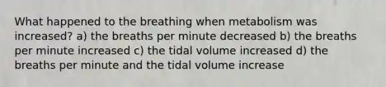 What happened to the breathing when metabolism was increased? a) the breaths per minute decreased b) the breaths per minute increased c) the tidal volume increased d) the breaths per minute and the tidal volume increase