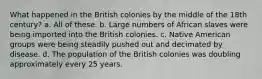 What happened in the British colonies by the middle of the 18th century? a. All of these. b. Large numbers of African slaves were being imported into the British colonies. c. Native American groups were being steadily pushed out and decimated by disease. d. The population of the British colonies was doubling approximately every 25 years.