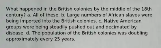 What happened in the British colonies by the middle of the 18th century? a. All of these. b. Large numbers of African slaves were being imported into the British colonies. c. Native American groups were being steadily pushed out and decimated by disease. d. The population of the British colonies was doubling approximately every 25 years.