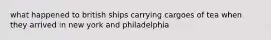 what happened to british ships carrying cargoes of tea when they arrived in new york and philadelphia