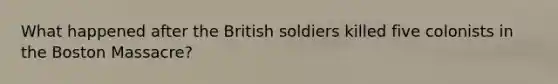 What happened after the British soldiers killed five colonists in the Boston Massacre?