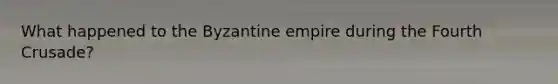 What happened to the Byzantine empire during the Fourth Crusade?