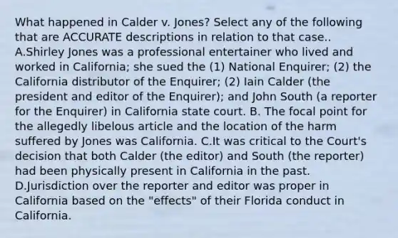 What happened in Calder v. Jones? Select any of the following that are ACCURATE descriptions in relation to that case.. A.Shirley Jones was a professional entertainer who lived and worked in California; she sued the (1) National Enquirer; (2) the California distributor of the Enquirer; (2) Iain Calder (the president and editor of the Enquirer); and John South (a reporter for the Enquirer) in California state court. B. The focal point for the allegedly libelous article and the location of the harm suffered by Jones was California. C.It was critical to the Court's decision that both Calder (the editor) and South (the reporter) had been physically present in California in the past. D.Jurisdiction over the reporter and editor was proper in California based on the "effects" of their Florida conduct in California.