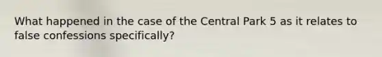 What happened in the case of the Central Park 5 as it relates to false confessions specifically?