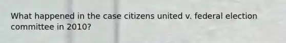 What happened in the case citizens united v. federal election committee in 2010?