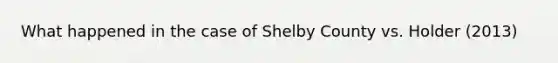 What happened in the case of Shelby County vs. Holder (2013)