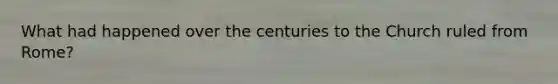 What had happened over the centuries to the Church ruled from Rome?