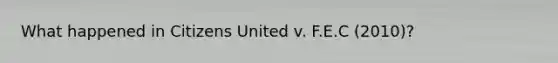 What happened in Citizens United v. F.E.C (2010)?