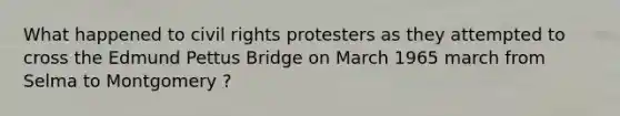 What happened to civil rights protesters as they attempted to cross the Edmund Pettus Bridge on March 1965 march from Selma to Montgomery ?