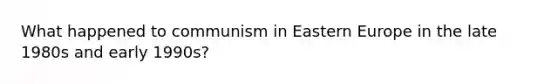 What happened to communism in Eastern Europe in the late 1980s and early 1990s?