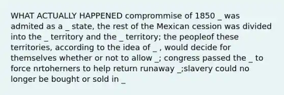 WHAT ACTUALLY HAPPENED comprommise of 1850 _ was admited as a _ state, the rest of the Mexican cession was divided into the _ territory and the _ territory; the peopleof these territories, according to the idea of _ , would decide for themselves whether or not to allow _; congress passed the _ to force nrtoherners to help return runaway _;slavery could no longer be bought or sold in _